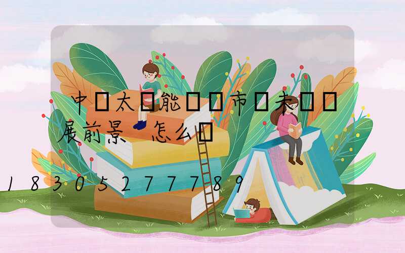 中國太陽能產業市場未來發展前景 怎么樣